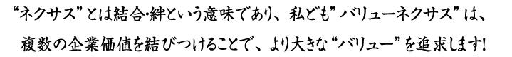 “ネクサス”とは結合・絆という意味であり、 私ども”バリューネクサス”は、複数の企業価値を結びつけることで、より大きな“バリュー”を追求します！