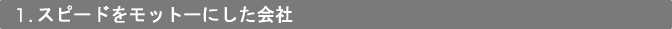 1．スピードをモットーにした会社